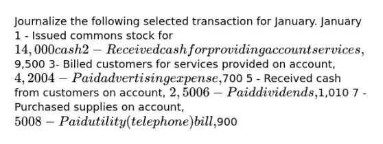 Journalize the following selected transaction for January. January 1 - Issued commons stock for 14,000 cash 2 - Received cash for providing account services ,9,500 3- Billed customers for services provided on account, 4,200 4 - Paid advertising expense,700 5 - Received cash from customers on account, 2,500 6 - Paid dividends,1,010 7 - Purchased supplies on account, 500 8 - Paid utility (telephone) bill,900