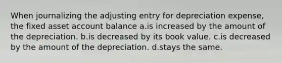 When journalizing the adjusting entry for depreciation expense, the fixed asset account balance a.is increased by the amount of the depreciation. b.is decreased by its book value. c.is decreased by the amount of the depreciation. d.stays the same.