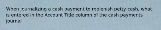 When journalizing a cash payment to replenish petty cash, what is entered in the Account Title column of the cash payments journal