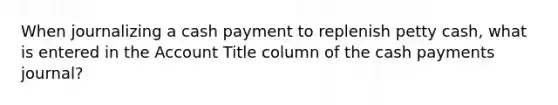 When journalizing a cash payment to replenish petty cash, what is entered in the Account Title column of the cash payments journal?