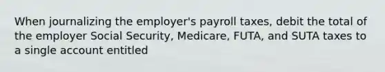 When journalizing the employer's payroll taxes, debit the total of the employer Social Security, Medicare, FUTA, and SUTA taxes to a single account entitled