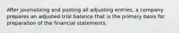 After journalizing and posting all adjusting entries, a company prepares an adjusted trial balance that is the primary basis for preparation of the financial statements.