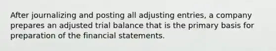 After journalizing and posting all <a href='https://www.questionai.com/knowledge/kGxhM5fzgy-adjusting-entries' class='anchor-knowledge'>adjusting entries</a>, a company prepares an adjusted trial balance that is the primary basis for preparation of the <a href='https://www.questionai.com/knowledge/kFBJaQCz4b-financial-statements' class='anchor-knowledge'>financial statements</a>.