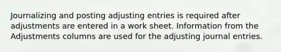 Journalizing and posting <a href='https://www.questionai.com/knowledge/kGxhM5fzgy-adjusting-entries' class='anchor-knowledge'>adjusting entries</a> is required after adjustments are entered in a work sheet. Information from the Adjustments columns are used for the adjusting <a href='https://www.questionai.com/knowledge/k7UlY65VeM-journal-entries' class='anchor-knowledge'>journal entries</a>.