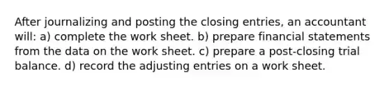 After journalizing and posting the closing entries, an accountant will: a) complete the work sheet. b) prepare financial statements from the data on the work sheet. c) prepare a post-closing trial balance. d) record the adjusting entries on a work sheet.