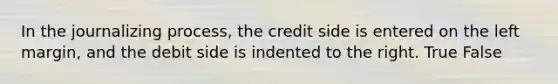 In the journalizing process, the credit side is entered on the left margin, and the debit side is indented to the right. True False