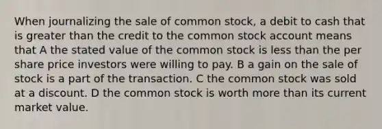 When journalizing the sale of common stock, a debit to cash that is greater than the credit to the common stock account means that A the stated value of the common stock is less than the per share price investors were willing to pay. B a gain on the sale of stock is a part of the transaction. C the common stock was sold at a discount. D the common stock is worth more than its current market value.