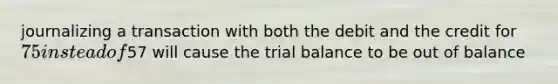 journalizing a transaction with both the debit and the credit for 75 instead of57 will cause the trial balance to be out of balance