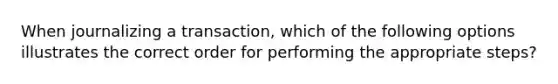 When journalizing a transaction, which of the following options illustrates the correct order for performing the appropriate steps?