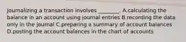 Journalizing a transaction involves​ ________. A.calculating the balance in an account using journal entries B.recording the data only in the journal C.preparing a summary of account balances D.posting the account balances in the chart of accounts