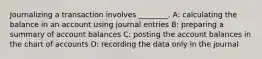 Journalizing a transaction involves​ ________. A: calculating the balance in an account using journal entries B: preparing a summary of account balances C: posting the account balances in the chart of accounts D: recording the data only in the journal