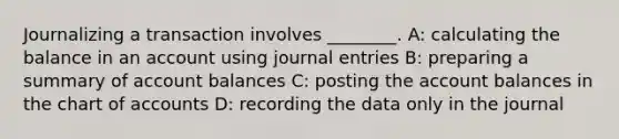 Journalizing a transaction involves​ ________. A: calculating the balance in an account using journal entries B: preparing a summary of account balances C: posting the account balances in the chart of accounts D: recording the data only in the journal