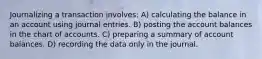Journalizing a transaction involves: A) calculating the balance in an account using journal entries. B) posting the account balances in the chart of accounts. C) preparing a summary of account balances. D) recording the data only in the journal.