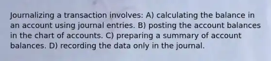 Journalizing a transaction involves: A) calculating the balance in an account using journal entries. B) posting the account balances in the chart of accounts. C) preparing a summary of account balances. D) recording the data only in the journal.