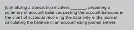 Journalizing a transaction involves ________. preparing a summary of account balances posting the account balances in the chart of accounts recording the data only in the journal calculating the balance in an account using journal entries