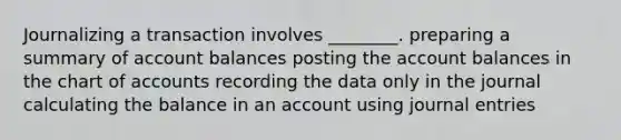 Journalizing a transaction involves ________. preparing a summary of account balances posting the account balances in the chart of accounts recording the data only in the journal calculating the balance in an account using journal entries