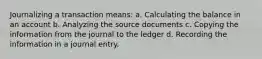 Journalizing a transaction means: a. Calculating the balance in an account b. Analyzing the source documents c. Copying the information from the journal to the ledger d. Recording the information in a journal entry.