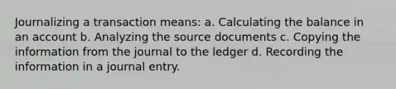 Journalizing a transaction means: a. Calculating the balance in an account b. Analyzing the source documents c. Copying the information from the journal to the ledger d. Recording the information in a journal entry.