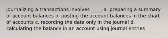 journalizing a transactions involves ____. a. preparing a summary of account balances b. posting the account balances in the chart of accounts c. recording the data only in the journal d. calculating the balance in an account using <a href='https://www.questionai.com/knowledge/k7UlY65VeM-journal-entries' class='anchor-knowledge'>journal entries</a>