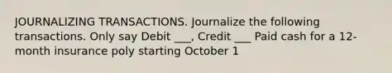 JOURNALIZING TRANSACTIONS. Journalize the following transactions. Only say Debit ___, Credit ___ Paid cash for a 12-month insurance poly starting October 1