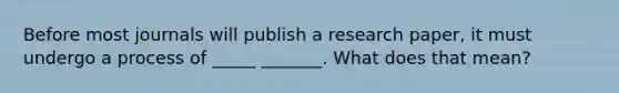 Before most journals will publish a research paper, it must undergo a process of _____ _______. What does that mean?