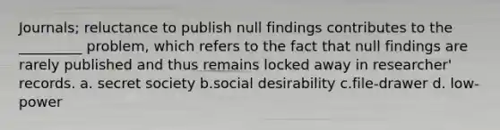 Journals; reluctance to publish null findings contributes to the _________ problem, which refers to the fact that null findings are rarely published and thus remains locked away in researcher' records. a. secret society b.social desirability c.file-drawer d. low-power