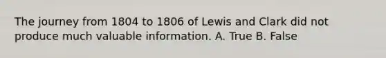 The journey from 1804 to 1806 of Lewis and Clark did not produce much valuable information. A. True B. False