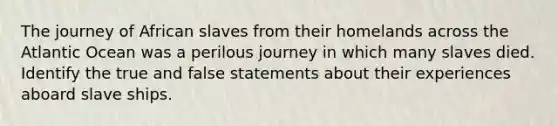 The journey of African slaves from their homelands across the Atlantic Ocean was a perilous journey in which many slaves died. Identify the true and false statements about their experiences aboard slave ships.