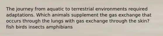 The journey from aquatic to terrestrial environments required adaptations. Which animals supplement the gas exchange that occurs through the lungs with gas exchange through the skin? fish birds insects amphibians