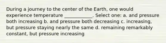 During a journey to the center of the Earth, one would experience temperature ____________. Select one: a. and pressure both increasing b. and pressure both decreasing c. increasing, but pressure staying nearly the same d. remaining remarkably constant, but pressure increasing