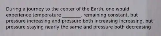 During a journey to the center of the Earth, one would experience temperature ________. remaining constant, but pressure increasing and pressure both increasing increasing, but pressure staying nearly the same and pressure both decreasing