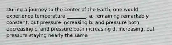 During a journey to the center of the Earth, one would experience temperature ________. a. remaining remarkably constant, but pressure increasing b. and pressure both decreasing c. and pressure both increasing d. increasing, but pressure staying nearly the same