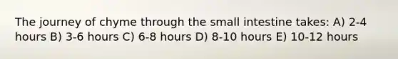 The journey of chyme through the small intestine takes: A) 2-4 hours B) 3-6 hours C) 6-8 hours D) 8-10 hours E) 10-12 hours