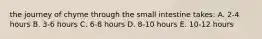 the journey of chyme through the small intestine takes: A. 2-4 hours B. 3-6 hours C. 6-8 hours D. 8-10 hours E. 10-12 hours
