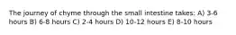 The journey of chyme through the small intestine takes: A) 3-6 hours B) 6-8 hours C) 2-4 hours D) 10-12 hours E) 8-10 hours