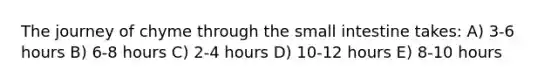 The journey of chyme through the small intestine takes: A) 3-6 hours B) 6-8 hours C) 2-4 hours D) 10-12 hours E) 8-10 hours