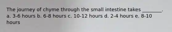 The journey of chyme through <a href='https://www.questionai.com/knowledge/kt623fh5xn-the-small-intestine' class='anchor-knowledge'>the small intestine</a> takes ________. a. 3-6 hours b. 6-8 hours c. 10-12 hours d. 2-4 hours e. 8-10 hours