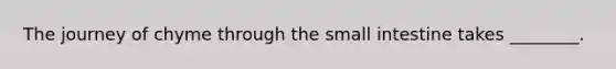 The journey of chyme through <a href='https://www.questionai.com/knowledge/kt623fh5xn-the-small-intestine' class='anchor-knowledge'>the small intestine</a> takes ________.