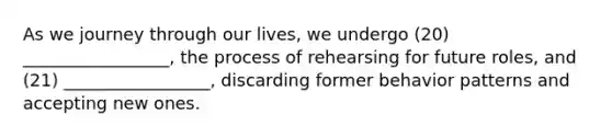 As we journey through our lives, we undergo (20) _________________, the process of rehearsing for future roles, and (21) _________________, discarding former behavior patterns and accepting new ones.