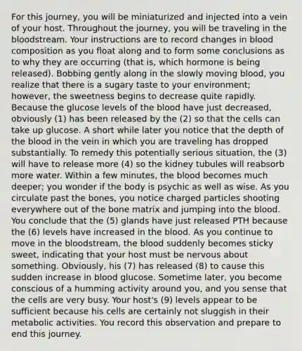 For this journey, you will be miniaturized and injected into a vein of your host. Throughout the journey, you will be traveling in the bloodstream. Your instructions are to record changes in blood composition as you float along and to form some conclusions as to why they are occurring (that is, which hormone is being released). Bobbing gently along in the slowly moving blood, you realize that there is a sugary taste to your environment; however, the sweetness begins to decrease quite rapidly. Because the glucose levels of the blood have just decreased, obviously (1) has been released by the (2) so that the cells can take up glucose. A short while later you notice that the depth of the blood in the vein in which you are traveling has dropped substantially. To remedy this potentially serious situation, the (3) will have to release more (4) so the kidney tubules will reabsorb more water. Within a few minutes, the blood becomes much deeper; you wonder if the body is psychic as well as wise. As you circulate past the bones, you notice charged particles shooting everywhere out of the bone matrix and jumping into the blood. You conclude that the (5) glands have just released PTH because the (6) levels have increased in the blood. As you continue to move in the bloodstream, the blood suddenly becomes sticky sweet, indicating that your host must be nervous about something. Obviously, his (7) has released (8) to cause this sudden increase in blood glucose. Sometime later, you become conscious of a humming activity around you, and you sense that the cells are very busy. Your host's (9) levels appear to be sufficient because his cells are certainly not sluggish in their metabolic activities. You record this observation and prepare to end this journey.