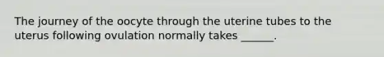 The journey of the oocyte through the uterine tubes to the uterus following ovulation normally takes ______.