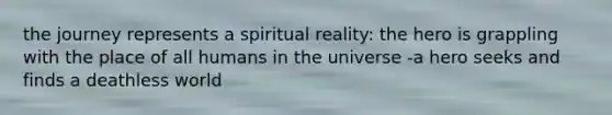 the journey represents a spiritual reality: the hero is grappling with the place of all humans in the universe -a hero seeks and finds a deathless world