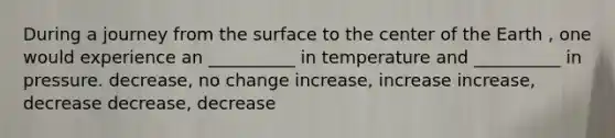 During a journey from the surface to the center of the Earth , one would experience an __________ in temperature and __________ in pressure. decrease, no change increase, increase increase, decrease decrease, decrease