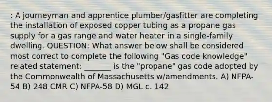 : A journeyman and apprentice plumber/gasfitter are completing the installation of exposed copper tubing as a propane gas supply for a gas range and water heater in a single-family dwelling. QUESTION: What answer below shall be considered most correct to complete the following "Gas code knowledge" related statement: _______ is the "propane" gas code adopted by the Commonwealth of Massachusetts w/amendments. A) NFPA-54 B) 248 CMR C) NFPA-58 D) MGL c. 142