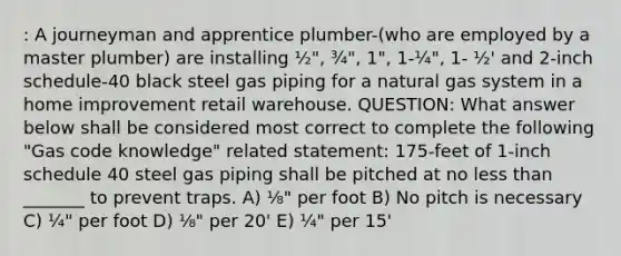 : A journeyman and apprentice plumber-(who are employed by a master plumber) are installing ½", ¾", 1", 1-¼", 1- ½' and 2-inch schedule-40 black steel gas piping for a natural gas system in a home improvement retail warehouse. QUESTION: What answer below shall be considered most correct to complete the following "Gas code knowledge" related statement: 175-feet of 1-inch schedule 40 steel gas piping shall be pitched at no less than _______ to prevent traps. A) ⅛" per foot B) No pitch is necessary C) ¼" per foot D) ⅛" per 20' E) ¼" per 15'