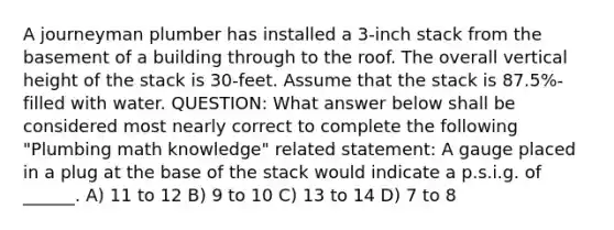 A journeyman plumber has installed a 3-inch stack from the basement of a building through to the roof. The overall vertical height of the stack is 30-feet. Assume that the stack is 87.5%-filled with water. QUESTION: What answer below shall be considered most nearly correct to complete the following "Plumbing math knowledge" related statement: A gauge placed in a plug at the base of the stack would indicate a p.s.i.g. of ______. A) 11 to 12 B) 9 to 10 C) 13 to 14 D) 7 to 8