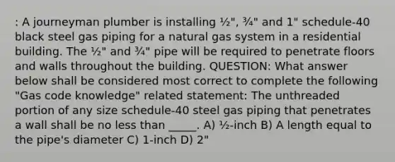 : A journeyman plumber is installing ½", ¾" and 1" schedule-40 black steel gas piping for a natural gas system in a residential building. The ½" and ¾" pipe will be required to penetrate floors and walls throughout the building. QUESTION: What answer below shall be considered most correct to complete the following "Gas code knowledge" related statement: The unthreaded portion of any size schedule-40 steel gas piping that penetrates a wall shall be no <a href='https://www.questionai.com/knowledge/k7BtlYpAMX-less-than' class='anchor-knowledge'>less than</a> _____. A) ½-inch B) A length equal to the pipe's diameter C) 1-inch D) 2"