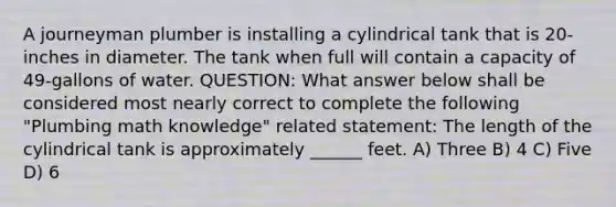 A journeyman plumber is installing a cylindrical tank that is 20-inches in diameter. The tank when full will contain a capacity of 49-gallons of water. QUESTION: What answer below shall be considered most nearly correct to complete the following "Plumbing math knowledge" related statement: The length of the cylindrical tank is approximately ______ feet. A) Three B) 4 C) Five D) 6