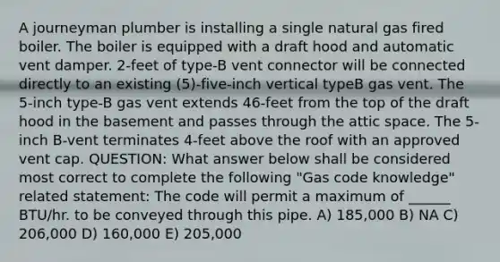 A journeyman plumber is installing a single natural gas fired boiler. The boiler is equipped with a draft hood and automatic vent damper. 2-feet of type-B vent connector will be connected directly to an existing (5)-five-inch vertical typeB gas vent. The 5-inch type-B gas vent extends 46-feet from the top of the draft hood in the basement and passes through the attic space. The 5-inch B-vent terminates 4-feet above the roof with an approved vent cap. QUESTION: What answer below shall be considered most correct to complete the following "Gas code knowledge" related statement: The code will permit a maximum of ______ BTU/hr. to be conveyed through this pipe. A) 185,000 B) NA C) 206,000 D) 160,000 E) 205,000