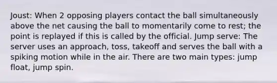 Joust: When 2 opposing players contact the ball simultaneously above the net causing the ball to momentarily come to rest; the point is replayed if this is called by the official. Jump serve: The server uses an approach, toss, takeoff and serves the ball with a spiking motion while in the air. There are two main types: jump float, jump spin.